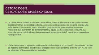 CETOACIDOSIS.
CETOACIDOSIS DIABÉTICA (OKA).
 La cetoacidosis diabética (diabetic cetoacidosis, DKA) suele aparecer en pac...