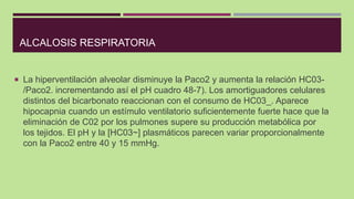 ALCALOSIS RESPIRATORIA
 La hiperventilación alveolar disminuye la Paco2 y aumenta la relación HC03-
/Paco2. incrementando...
