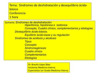 Sumario: Síndromes de deshidratación:
Hipertónica, hipotónica e isotónica
Concepto, Cuadro clínico, complementarios y etiologías.
Desequilibrio ácido-básico.
Equilibrio ácido-base y su regulación
Síndromes de acidosis y alcalosis
Tipos
Concepto
Sindromegénesis
Cuadro clínico
Complementarios
Etiologías
Tema: Síndromes de deshidratación y desequilibrio ácido-
básico
Conferencia
1 hora
Dr. Braulio López Báez
Asistente Medicina Interna
Especialista 1er Grado Medicina Interna
 