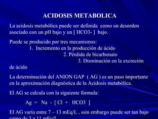 2
ACIDOSIS METABOLICA
La acidosis metabólica puede ser definida como un desorden
asociado con un pH bajo y un [ HCO3- ] ba...