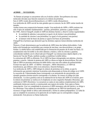 ACIDOS       NUCLEICOS :

 Se llaman así porque se encuentran sólo en el núcleo celular. Son polímeros de masa
molecular elevada cuya función esencial es la síntesis de proteínas.
Son el ADN ( ácido desoxirribonucleico) y el ARN ( ácido ribonucleico).
Las moléculas de ADN son de las más grandes que se conocen, las de ARN varían mucho de
tamaño.
Ambas tienen una composición bastante simple. Una molécula de ADN o ARN contiene tan
sólo 4 tipos de unidades fundamentales : purinas, pirimidinas, pentosas y grupo fosfato.
En 1940 , Edwin Chargaff, estudió el ADN de distintas fuentes y observó ciertas regularidades:
     • la cantidad de adenina ( una purina) es igual a la de timina ( una pirimidina)
     • la cantidad de citosina ( una pirimidina ) es igual a la de guanina ( una purina)
     • el número total de bases de purina es igual al de bases de pirimidina.
Chargaff fue el primero que demostró que las distintas especies tienen distintas moléculas de
ADN.
Watson y Crack determinaron que la molécula de ADN tiene dos hebras helicoidales. Cada
hebra está formada por nucleótidos que constan de una base, una desoxirribosa y un grupo
fosfato. La doble hélice está estabilizada por la formación de puentes de H entre las bases. El
acoplamiento más favorable se da entre adenina y timina y entre la citosina y guanina,
coincidiendo también con lo observado por Chargaff. Las interacciones dipolo-dipolo y las
fuerzas de Van der Waals, también ayudan a estabilizar la doble hélice.
La estructura del ARN es diferente. En el ARN las bases nitrogenadas son adenina, citosina,
guanina y uracilo. Además la pentosa del ARN es ribosa en lugar de desoxirribosa. Por otro
lado el ARN no presenta estructura de doble hélice sino una sola cadena de polinucleótido.
Existen tres tipos de ARN : el ARNm mensajero , ARNr ribosómico y el ARN de
transferencia, que difieren entre sí en estructura y función biológica.
Las moléculas de ADN y ARN dirigen la síntesis de proteínas en la célula, ya que la
información que permite sintetizar la proteína está almacenada en forma de código en el ADN.
La sucesión de 3 determinadas bases corresponde a un aminoácido de una proteína, por
ejemplo guanina-citosina-uracilo corresponde a la alanina. Se conoce el código de cada
aminoácido. La clave genética está en la ordenación de las bases del ADN en el núcleo, pero
la síntesis de proteínas se realiza en el citoplasma en unos organelos llamados ribosomas, que
contienen el ARN ribosómico. La secuencia se copia en una cadena complementaria de ARN,
cambiando timina por uracilo y construyendo una especie de molde. Esta copia se llama
transcripción. Una vez completada la secuencia el ARN mensajero sale del núcleo y se dirige a
los ribosomas. Esta cadena de aminoácidos es copiada por un ARN de transferencia, que
reconoce el lugar donde se ubica cada aminoácido y forma la cadena polipeptídica. La señal de
que se completó la secuencia es la aparición de un triplete que no corresponde a ningun
aminoácido. Este proceso se llama traducción.
 
