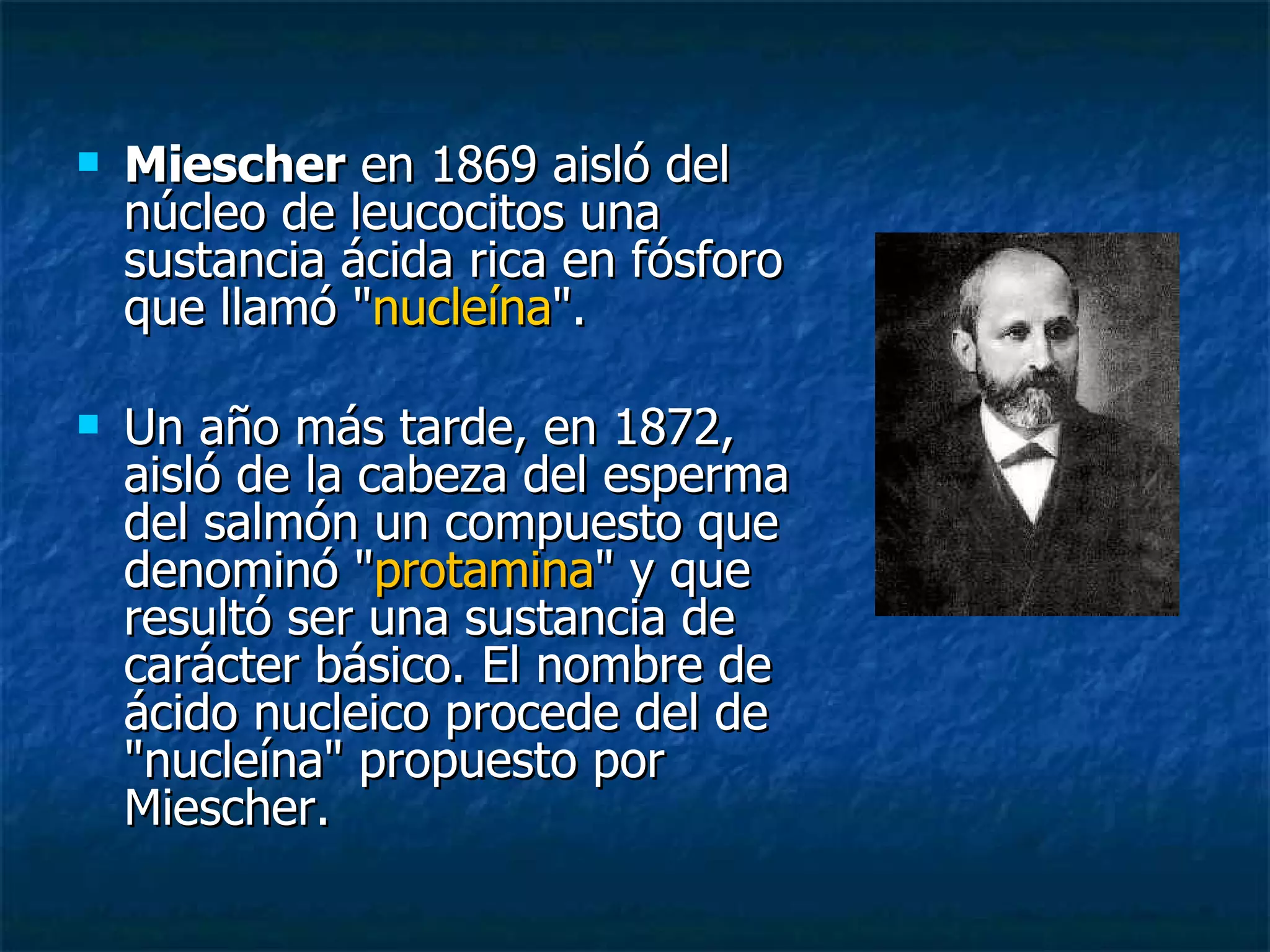 Miescher  en 1869 aisló del núcleo de leucocitos una sustancia ácida rica en fósforo que llamó " nucleína ".  Un año más tarde, en 1872, aisló de la cabeza del esperma del salmón un compuesto que denominó " protamina " y que resultó ser una sustancia de carácter básico. El nombre de ácido nucleico procede del de "nucleína" propuesto por Miescher. 