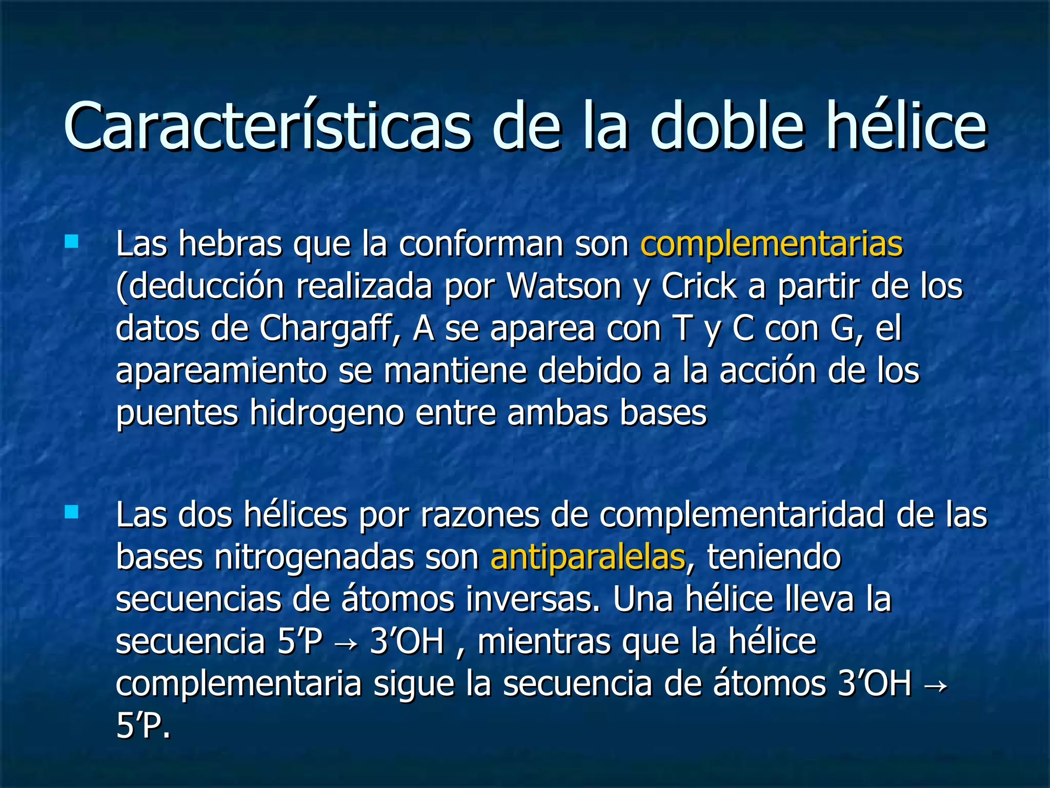 Características de la doble hélice Las hebras que la conforman son  c omplementarias  (deducción realizada por Watson y Crick a partir de los datos de Chargaff, A se aparea con T y C con G, el apareamiento se mantiene debido a la acción de los puentes hidrogeno entre ambas bases  Las dos hélices por razones de complementaridad de las bases nitrogenadas son  antiparalelas , teniendo secuencias de átomos inversas. Una hélice lleva la secuencia 5’P -> 3’OH , mientras que la hélice complementaria sigue la secuencia de átomos 3’OH -> 5’P. 