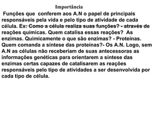 Importância
 Funções que conferem aos A.N o papel de principais
responsáveis pela vida e pelo tipo de atividade de cada
célula. Ex: Como a célula realiza suas funções? - através de
reações químicas. Quem catalisa essas reações? As
enzimas. Quimicamente o que são enzimas? - Proteínas.
Quem comanda a síntese das proteínas?- Os A.N. Logo, sem
A.N as células não receberiam de suas antecessoras as
informações genéticas para orientarem a síntese das
enzimas certas capazes de catalisarem as reações
responsáveis pelo tipo de atividades a ser desenvolvida por
cada tipo de célula.
 