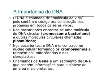 A Importância do DNA
   O DNA é chamado de “molécula da vida”
    pois contém o código pra construção das
    proteínas em todos os seres vivos;
   Nos procariontes encontra-se uma molécula
    de DNA circular (cromossomo bacteriano)
    e outras moléculas circulares chamadas
    plasmídeos;
   Nos eucariontes, o DNA é encontrado no
    núcleo celular formando os cromossomos e
    também nas mitocôndrias e nos
    cloroplastos;
   Chamamos de Gene a um segmento de DNA
    que contém informações para a síntese de
    uma ou mais proteínas.
 