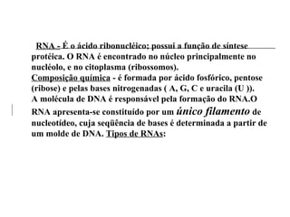 RNA - É o ácido ribonucléico; possui a função de síntese
protéica. O RNA é encontrado no núcleo principalmente no
nucléolo, e no citoplasma (ribossomos).
Composição química - é formada por ácido fosfórico, pentose
(ribose) e pelas bases nitrogenadas ( A, G, C e uracila (U )).
A molécula de DNA é responsável pela formação do RNA.O
RNA apresenta-se constituído por um único filamento de
nucleotídeo, cuja seqüência de bases é determinada a partir de
um molde de DNA. Tipos de RNAs:
 