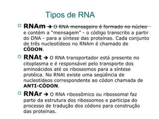 Tipos de RNA
 RNAm  O RNA mensageiro é formado no núcleo
e contém a “mensagem” - o código transcrito a partir
do DNA - para a síntese das proteínas. Cada conjunto
de três nucleotídeos no RNAm é chamado de
CÓDON.
 RNAt  O RNA transportador está presente no
citoplasma e é responsável pelo transporte dos
aminoácidos até os ribossomos para a síntese
protéica. No RNAt existe uma seqüência de
nucleotídeos correspondente ao códon chamada de
ANTI-CÓDON.
 RNAr  O RNA ribossômico ou ribossomal faz
parte da estrutura dos ribossomos e participa do
processo de tradução dos códons para construção
das proteínas.
 