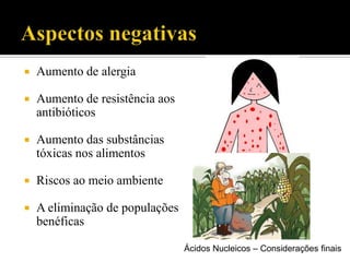  Aumento de alergia
 Aumento de resistência aos
antibióticos
 Aumento das substâncias
tóxicas nos alimentos
 Riscos ao meio ambiente
 A eliminação de populações
benéficas
Ácidos Nucleicos – Considerações finais
 