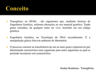  Transgênico ou OGMs : são organismos que, mediante técnicas de
Engenharia Genética, sofreram alterações no seu material genético. Tendo
genes estranhos, de qualquer outro ser vivo, inseridos em seu código
genético.
 Engenharia Genética ou Tecnologia do DNA recombinante: É a
manipulação gênica feita em ambiente de laboratório.
 O processo consiste na transferência de um ou mais genes responsáveis por
determinada característica num organismo para outro organismo ao qual se
pretende incorporar esta característica.
Ácidos Nucleicos - Transgênico
 