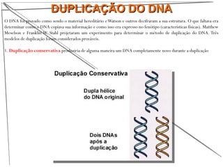 DUPLICAÇÃO DO DNADUPLICAÇÃO DO DNA
O DNA foi provado como sendo o material hereditário eWatson e outros decifraram a sua estrutura. O que faltava era
determinar como o DNA copiava sua informação e como isso era expresso no fenótipo (características físicas). Matthew
Meselson e Franklin W. Stahl projetaram um experimento para determinar o método de duplicação do DNA. Três
modelos de duplicação foram considerados prováveis.
1. Duplicação conservativa produziria de alguma maneira um DNA completamente novo durante a duplicação
 