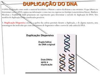 DUPLICAÇÃO DO DNADUPLICAÇÃO DO DNA
O DNA foi provado como sendo o material hereditário eWatson e outros decifraram a sua estrutura. O que faltava era
determinar como o DNA copiava sua informação e como isso era expresso no fenótipo (características físicas). Matthew
Meselson e Franklin W. Stahl projetaram um experimento para determinar o método de duplicação do DNA. Três
modelos de duplicação foram considerados prováveis.
3. Duplicação Dispersiva envolve a quebra das cadeias parentais durante a duplicação, e de alguma maneira, uma
remontagem das moléculas que eram uma mistura de fragmentos velhos e novos de cada cadeia de DNA.
 