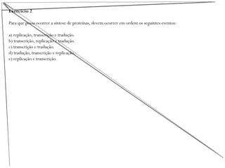Exercício 2
Para que possa ocorrer a síntese de proteínas, devem ocorrer em ordem os seguintes eventos:
a) replicação, transcrição e tradução.
b) transcrição, replicação e tradução.
c) transcrição e tradução.
d) tradução, transcrição e replicação.
e) replicação e transcrição.
 