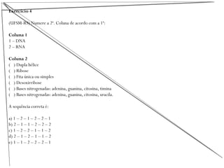 Exercício 4
(UFSM-RS) Numere a 2ª. Coluna de acordo com a 1ª:
Coluna 1
1 – DNA
2 – RNA
Coluna 2
( ) Dupla hélice
( ) Ribose
( ) Fita única ou simples
( ) Desoxirribose
( ) Bases nitrogenadas: adenina, guanina, citosina, timina
( ) Bases nitrogenadas: adenina, guanina, citosina, uracila.
A sequência correta é:
a) 1 – 2 – 1 – 2 – 2 – 1
b) 2 – 1 – 1 – 2 – 2 – 2
c) 1 – 2 – 2 – 1 – 1 – 2
d) 2 – 1 – 2 – 1 – 1 – 2
e) 1 – 1 – 2 – 2 – 2 – 1
 