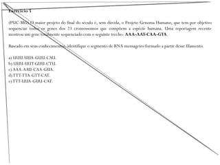 Exercício 5
(PUC-MG) O maior projeto do final do século é, sem dúvida, o Projeto Genoma Humano, que tem por objetivo
sequenciar todos os genes dos 23 cromossomos que compõem a espécie humana. Uma reportagem recente
mostrou um gene totalmente sequenciado com o seguinte trecho: AAA-AAT-CAA-GTA.
Baseado em seus conhecimentos, identifique o segmento de RNA mensageiro formado a partir desse filamento.
a) UUU-UUA-GUU-CAU.
b) UUU-UUT-GUU-CTU.
c)AAA-AAU-CAA-GUA.
d)TTT-TTA-GTT-CAT.
e)TTT-UUA-GUU-CAT.
 