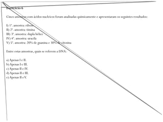 Exercício 6
Cinco amostras com ácidos nucleicos foram analisadas quimicamente e apresentaram os seguintes resultados:
I) 1ª. amostra: ribose
II) 2ª. amostra: timina
III) 3ª. amostra: dupla hélice
IV) 4ª. amostra: uracila
V) 5ª. amostra: 20% de guanina e 30% de citosina
Entre estas amostras, quais se referem a DNA:
a) Apenas I e II.
b) Apenas I e III.
c)Apenas II e IV.
d) Apenas II e III.
e) Apenas II eV.
 
