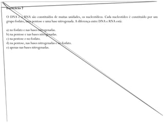 Exercício 7
O DNA e o RNA são constituídos de muitas unidades, os nucleotídeos. Cada nucleotídeo é constituído por um
grupo fosfato, uma pentose e uma base nitrogenada.A diferença entre DNA e RNA está:
a) no fosfato e nas bases nitrogenadas.
b) na pentose e nas bases nitrogenadas.
c) na pentose e no fosfato.
d) na pentose, nas bases nitrogenadas e no fosfato.
e) apenas nas bases nitrogenadas.
 