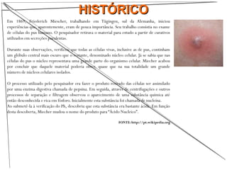 HISTÓRICOHISTÓRICO
Em 1869, Friederich Miescher, trabalhando em Tügingen, sul da Alemanha, iniciou
experiências que, aparentemente, eram de pouca importância. Seu trabalho consistia no exame
de células do pus humano. O pesquisador retirava o material para estudo a partir de curativos
utilizados em secreções purulentas.
Durante suas observações, verificou que todas as células vivas, inclusive as de pus, continham
um glóbulo central mais escuro que o restante, denominado núcleo celular. Já se sabia que nas
células do pus o núcleo representava uma grande parte do organismo celular. Miecher acabou
por concluir que daquele material poderia obter, quase que na sua totalidade um grande
número de núcleos celulares isolados.
O processo utilizado pelo pesquisador era fazer o produto retirado das células ser assimilado
por uma enzima digestiva chamada de pepsina. Em seguida, através de centrifugações e outros
processos de separação e filtragem observou o aparecimento de uma substância química até
então desconhecida e rica em fósforo. Inicialmente esta substância foi chamada de nucleína.
Ao submetê-la à verificação do Ph, descobriu que esta substância era bastante ácida. Em função
desta descoberta, Miecher mudou o nome do produto para “Ácido Nucleico”.
FONTE: http://pt.wikipedia.org
 