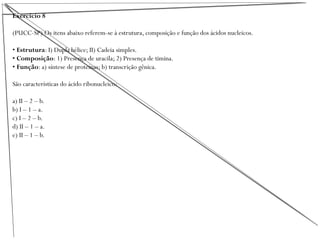 Exercício 8
(PUCC-SP) Os itens abaixo referem-se à estrutura, composição e função dos ácidos nucleicos.
• Estrutura: I) Dupla hélice; II) Cadeia simples.
• Composição: 1) Presença de uracila; 2) Presença de timina.
• Função: a) síntese de proteínas; b) transcrição gênica.
São características do ácido ribonucleico:
a) II – 2 – b.
b) I – 1 – a.
c) I – 2 – b.
d) II – 1 – a.
e) II – 1 – b.
 