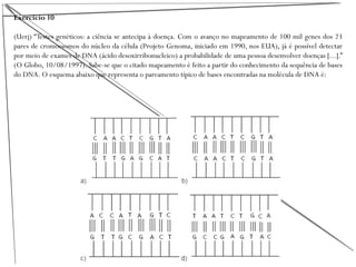 Exercício 10
(Uerj) “Testes genéticos: a ciência se antecipa à doença. Com o avanço no mapeamento de 100 mil genes dos 23
pares de cromossomos do núcleo da célula (Projeto Genoma, iniciado em 1990, nos EUA), já é possível detectar
por meio de exames de DNA (ácido desoxirribonucleico) a probabilidade de uma pessoa desenvolver doenças [...].”
(O Globo, 10/08/1997). Sabe-se que o citado mapeamento é feito a partir do conhecimento da sequência de bases
do DNA. O esquema abaixo que representa o pareamento típico de bases encontradas na molécula de DNA é:
 