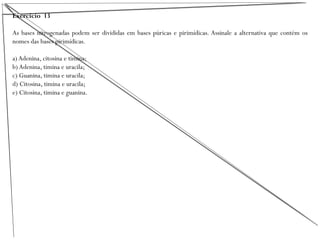 Exercício 13
As bases nitrogenadas podem ser divididas em bases púricas e pirimídicas. Assinale a alternativa que contém os
nomes das bases pirimídicas.
a) Adenina, citosina e timina;
b) Adenina, timina e uracila;
c) Guanina, timina e uracila;
d) Citosina, timina e uracila;
e) Citosina, timina e guanina.
 