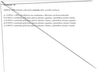 Exercício 14
(UDESC 2008) Assinale a alternativa correta sobre os ácidos nucleicos:
a) O DNA e o RNA são idênticos em constituição e diferentes em forma molecular.
b) O RNA é constituído pelas bases púricas adenina e guanina, e pirimídicas uracila e timina.
c) O DNA é constituído pelas bases púricas adenina e timina, e pirimídicas citosina e guanina.
d) O DNA é constituído pelas bases púricas adenina e guanina, e pirimídicas citosina e timina.
e) O RNA é constituído pelas bases púricas adenina e timina, e pirimídicas citosina e uracila.
 