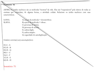 Exercício 16
(UFMS) Os ácidos nucleicos são as moléculas “mestras” da vida. Elas são “responsáveis” pela síntese de todas as
enzimas que controlam, de alguma forma, a atividade celular. Relacione os ácidos nucleicos com suas
características.
I) DNA. A) açúcar da molécula = desoxirribose.
II) RNA. B) açúcar da molécula = ribose.
C) presença de timina.
D) presença de uracila.
E) cadeia dupla.
F) cadeia simples.
G) capacidade de autoduplicação.
Está(ão) correta(s) a(s) associação(ões):
01) I – A
02) II – B
04) II – G
08) I – C
16) I – F
32) II – E
64) II – D
Somatório: 75
 