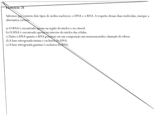 Exercício 21
Sabemos que existem dois tipos de ácidos nucleicos: o DNA e o RNA.A respeito dessas duas moléculas, marque a
alternativa correta:
a) O RNA é encontrado apenas na região do núcleo e no citosol.
b) O DNA é encontrado apenas no interior do núcleo das células.
c)Tanto o DNA quanto o RNA possuem em sua composição um monossacarídeo chamado de ribose.
d) A base nitrogenada timina é exclusiva do DNA.
e) A base nitrogenada guanina é exclusiva do RNA.
 