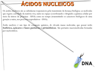 ÁCIDOS NUCLEICOSÁCIDOS NUCLEICOS
Os ácidos nucleicos são as substâncias responsáveis pela transmissão da herança biológica: as moléculas
que regem a atividade da matéria viva, tanto no espaço (coordenando e dirigindo a química celular por
meio da síntese de proteínas - RNA) como no tempo (transmitindo os caracteres biológicos de uma
geração a outra, nos processos reprodutivos - DNA).
Ácido nucleico é um tipo de composto químico, de elevada massa molecular, que possui ácido
fosfórico, açúcares e bases purínicas e pirimidínicas. São portanto macromoléculas formadas
por nucleotídeos.
 
