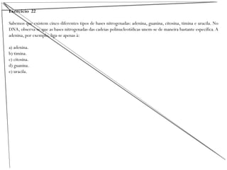 Exercício 22
Sabemos que existem cinco diferentes tipos de bases nitrogenadas: adenina, guanina, citosina, timina e uracila. No
DNA, observa-se que as bases nitrogenadas das cadeias polinucleotídicas unem-se de maneira bastante específica.A
adenina, por exemplo, liga-se apenas à:
a) adenina.
b) timina.
c) citosina.
d) guanina.
e) uracila.
 