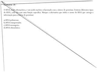 Exercício 23
O RNA, ácido ribonucleico, é um ácido nucleico relacionado com a síntese de proteínas. Existem diferentes tipos
de RNA, cada um com uma função específica. Marque a alternativa que indica o nome do RNA que carrega a
informação para a síntese de proteínas:
a) RNA polimerase.
b) RNA transportador.
c) RNA mensageiro.
d) RNA ribossômico.
 
