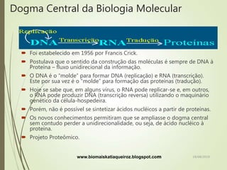 Dogma Central da Biologia Molecular
 Foi estabelecido em 1956 por Francis Crick.
 Postulava que o sentido da construção das moléculas é sempre de DNA à
Proteína – fluxo unidirecional da informação.
 O DNA é o “molde” para formar DNA (replicação) e RNA (transcrição).
Este por sua vez é o “molde” para formação das proteínas (tradução).
 Hoje se sabe que, em alguns vírus, o RNA pode replicar-se e, em outros,
o RNA pode produzir DNA (transcrição reversa) utilizando o maquinário
genético da célula-hospedeira.
 Porém, não é possível se sintetizar ácidos nucléicos a partir de proteínas.
 Os novos conhecimentos permitiram que se ampliasse o dogma central
sem contudo perder a unidirecionalidade, ou seja, de ácido nucléico à
proteína.
 Projeto Proteômico.
www.biomaiskatiaqueiroz.blogspot.com 18/08/2019
 