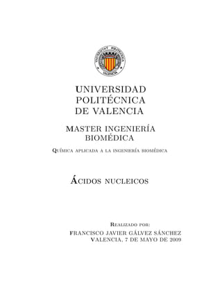 UNIVERSIDAD
POLIT´ECNICA
DE VALENCIA
MASTER INGENIER´IA
BIOM´EDICA
Qu´ımica aplicada a la ingenier´ıa biom´edica
´Acidos nucleicos
Realizado por:
FRANCISCO JAVIER G´ALVEZ S´ANCHEZ
VALENCIA, 7 DE MAYO DE 2009
 