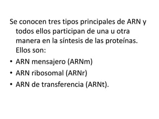 Se conocen tres tipos principales de ARN y
todos ellos participan de una u otra
manera en la síntesis de las proteínas.
Ellos son:
• ARN mensajero (ARNm)
• ARN ribosomal (ARNr)
• ARN de transferencia (ARNt).
 