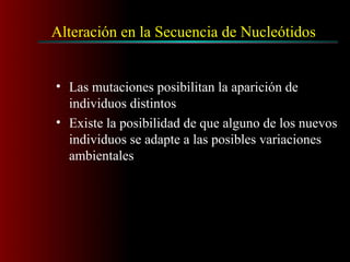 Alteración en la Secuencia de Nucleótidos
• Las mutaciones posibilitan la aparición de
individuos distintos
• Existe la posibilidad de que alguno de los nuevos
individuos se adapte a las posibles variaciones
ambientales
 