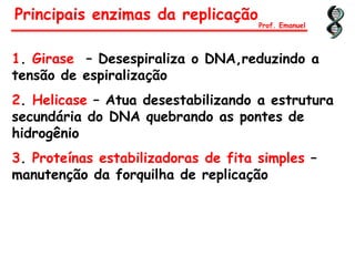 1. Girase – Desespiraliza o DNA,reduzindo a
tensão de espiralização
2. Helicase – Atua desestabilizando a estrutura
secundária do DNA quebrando as pontes de
hidrogênio
3. Proteínas estabilizadoras de fita simples –
manutenção da forquilha de replicação
Principais enzimas da replicação
Prof. Emanuel
 