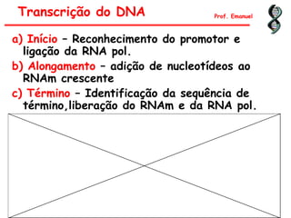 a) Início – Reconhecimento do promotor e
ligação da RNA pol.
b) Alongamento – adição de nucleotídeos ao
RNAm crescente
c) Término – Identificação da sequência de
término,liberação do RNAm e da RNA pol.
Transcrição do DNA Prof. Emanuel
 
