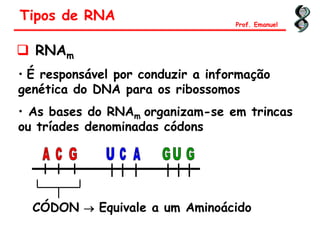  RNAm
• É responsável por conduzir a informação
genética do DNA para os ribossomos
• As bases do RNAm organizam-se em trincas
ou tríades denominadas códons
CÓDON  Equivale a um Aminoácido
Tipos de RNA Prof. Emanuel
 