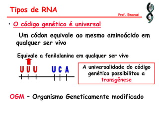 • O código genético é universal
Um códon equivale ao mesmo aminoácido em
qualquer ser vivo
Equivale a fenilalanina em qualquer ser vivo
A universalidade do código
genético possibilitou a
transgênese
Tipos de RNA
Prof. Emanuel
OGM – Organismo Geneticamente modificado
 