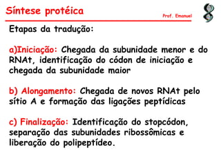Síntese protéica Prof. Emanuel
Etapas da tradução:
a)Iniciação: Chegada da subunidade menor e do
RNAt, identificação do códon de iniciação e
chegada da subunidade maior
b) Alongamento: Chegada de novos RNAt pelo
sítio A e formação das ligações peptídicas
c) Finalização: Identificação do stopcódon,
separação das subunidades ribossômicas e
liberação do polipeptídeo.
 