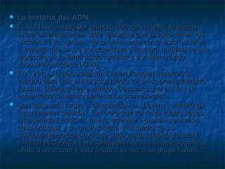 






La historia del ADN
El ADN fue aislado por primera vez por el científico alemán
Friedrich Miescher en 1869. Debido a que lo encontró en los
núcleos de las células, denominó a este compuesto nucleína.
A medida que se fue conociendo la estructura química de esta
molécula, se lo llamó ácido nucleico y por último ácido
desoxirribonucleico (ADN).
En 1914, el químico alemán Robert Feulgen describió un
método para teñir el ADN por medio de un colorante llamado
fucsina. Utilizando este método, descubrió que el ADN se
encontraba formando parte de los cromosomas.
Seis años más tarde, el bioquímico P.A. Levene , analizó los
componentes del ADN. Encontró que contenía cuatro bases
nitrogenadas: citosina, timina, adenina y guanina; el azúcar
desoxirribosa; y un grupo fosfato. Por medio de su
descubrimiento concluyó que cada unidad básica del ADN,
llamada nucleótido, está compuesta de una base nitrogenada
unida a un azúcar y ésta unida a su vez a un grupo fosfato.

 