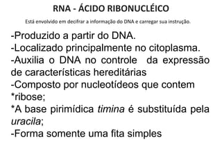 Está envolvido em decifrar a informação do DNA e carregar sua instrução.
RNA - ÁCIDO RIBONUCLÉICO
-Produzido a partir do DNA.
-Localizado principalmente no citoplasma.
-Auxilia o DNA no controle da expressão
de características hereditárias
-Composto por nucleotídeos que contem
*ribose;
*A base pirimídica timina é substituída pela
uracila;
-Forma somente uma fita simples
 