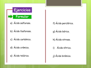 Ejercicios
Formular
a) Ácido sulfuroso.
b) Ácido fosforoso.
c) Ácido carbónico.
d) Ácido crómico.
a) Ácido telúrico.
f) Ácido perclórico.
g) Ácido bórico.
h) Ácido nitroso.
i) Ácido nítrico.
j) Ácido brómico.
 