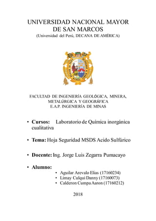 UNIVERSIDAD NACIONAL MAYOR
DE SAN MARCOS
(Universidad del Perú, DECANA DE AMÉRICA)
FACULTAD DE INGENIERÍA GEOLÓGICA, MINERA,
METALÚRGICA Y GEOGRÁFICA
E.A.P. INGENIERÍA DE MINAS
• Cursos: Laboratorio de Química inorgánica
cualitativa
• Tema: Hoja Seguridad MSDS Acido Sulfúrico
• Docente: Ing. Jorge Luis Zegarra Pumacayo
• Alumno:
• Aguilar Arevalo Elias (17160234)
• Limay Culqui Danny (17160073)
• Calderon CumpaAaron (17160212)
2018
 