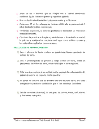 9. Antes de los 5 minutos que se cumpla con el tiempo establecido 
añadimos 2 g de clorato de potasio y seguimos agitando 
10. Una vez finalizado el baño María, dejamos enfriar y lo filtramos 
11. Colocamos 25 ml de carbonato de bario en el filtrado, seguidamente de 3 
ml de ácido clorhídrico concentrado. 
12. Terminado el proceso, la solución problema se realizaran las reacciones 
de reconocimiento. 
13. Concluida la práctica se limpiara y desinfectara el área donde se realizó 
la práctica y se dejara los reactivos en el lugar correcto bien cerrados y 
los materiales empleados limpios y secos. 
REACCIONES DE RECONOCIMIENTO: 
1) Con el cloruro de bario produce un precipitado blanco purulento de 
sulfuro de bario. 
2) Con el permanganato de potasio y luego cloruro de bario, forma un 
precipitado de sulfato de bario, color violeta por el permanganato. 
3) Si la muestra contiene ácido sulfúrico debe producir la carbonización del 
azúcar al ponerla en contacto con la muestra. 
4) Al poner en contacto con la muestra una tira de papel filtro, este debe 
ennegrecerse y tomarse quebradizo, por el cual se rompe fácilmente. 
5) Con la veratrina (alcaloide), da una gama de colores, verde, azul, violeta 
y finalmente rojo-pardo. 
“Todo es veneno, nada es veneno. Todo depende de la dosis” Página 3 
 