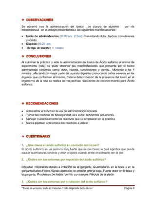 Se observó tras la administración del toxico de cloruro de aluminio por vía 
intraperitoneal en el cobayo presentándose las siguientes manifestaciones: 
 Inicio de administración: 08:00 am (15ml): Presentando dolor, hipoxia, convulsiones 
y vomito. 
 Deceso: 09:20 am. 
 Tiempo de muerte: 4 minutos 
Al culminar la práctica y ante la administración del toxico de Ácido sulfúrico al animal de 
experimento (rata) se pudo observar las manifestaciones que presenta por el toxico 
administrado síntomas como dolor, hipoxia, convulsiones y vomito.. Muriendo a los 4 
minutos; afectando la mayor parte del aparato digestivo provocando daños severos en los 
órganos que conforman el mismo. Para la determinación de la presencia del toxico en el 
organismo de la rata se realiza las respectivas reacciones de reconocimiento para Ácido 
sulfúrico. 
 Administrar el toxico en la vía de administración indicada. 
 Tomar las medidas de bioseguridad para evitar accidentes posteriores. 
 Manejar cuidadosamente los reactivos que se emplearan en la practica 
 Nunca pipetear con la boca los reactivos a utilizar 
 
1. ¿Que causa el ácido sulfúrico en contacto con la piel? 
El ácido sulfúrico es un químico muy fuerte que es corrosivo, lo cual significa que puede 
causar quemaduras severas y daño a tejidos cuando entra en contacto con la piel 
2. ¿Cuáles sin los síntomas por ingestión del ácido sulfúrico? 
Dificultad respiratoria debido a irritación de la garganta, Quemaduras en la boca y en la 
garganta,Babeo,Fiebre,Rápida aparición de presión arterial baja, Fuerte dolor en la boca y 
la garganta, Problemas del habla, Vómito con sangre, Pérdida de la visión 
3. ¿Cuáles sin los síntomas por inhalación del ácido sulfúrico? 
“Todo es veneno, nada es veneno. Todo depende de la dosis” Página 8 
 