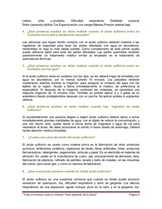 Labios, uñas y azulados, Dificultad respiratoria, Debilidad corporal, 
Dolor (opresión),Asfixia,Tos,Expectoración con sangre,Mareos,Presión arterial baja 
4. ¿Qué primeros auxilios se debe realizar cuando el ácido sulfúrico entra en 
Contacto con la piel y membranas mucosas? 
Las personas que hayan tenido contacto con el ácido sulfúrico deberán meterse a las 
regaderas de seguridad para lavar las partes afectadas con agua en abundancia, 
retirándoles la ropa lo más rápido posible. Como complemento de este primer auxilio 
puede utilizarse jabón para lavar las partes afectadas. Las partes quemadas recibirán 
posteriormente un tratamiento médico similar al empleado en el tratamiento de 
quemaduras térmicas. 
5. ¿Qué primeros auxilios se debe realizar cuando el ácido sulfúrico entra en 
Contacto con los ojos? 
Si el ácido sulfúrico entra en contacto con los ojos, se les deberá irrigar de inmediato con 
agua en abundancia, por lo menos durante 15 minutos. Los párpados deberán 
mantenerse abiertos durante la irrigación, para asegurar el contacto del agua con los 
tejidos de la región. Acuda o llame inmediatamente al medico, de preferencia al 
especialista. Si después de la irrigación continúan las molestias, se necesitara una 
segunda irrigación de 15 minutos más. También se podrán aplicar 2 o 3 gotas de un 
anestésico liquido protegiéndolos después con un parche. No aplicar aceites ni ungüentos 
oleosos. 
6. ¿Qué primeros auxilios se debe realizar cuando hay Ingestión de ácido 
sulfúrico? 
Si accidentalmente una persona llegara a ingerir ácido sulfúrico deberá darse a tomar 
inmediatamente grandes cantidades de agua, con el objeto de reducir la concentración, y 
una vez hecho esto, puede darse a tomar leche de magnesia o agua de cal para 
neutralizar el ácido. No debe provocarse el vómito ni hacer lavado de estómago. Deberá 
recibir atención médica inmediata. 
7. ¿Cuales son usos del ácido del ácido sulfúrico? 
El ácido sulfúrico es usado como materia prima en la fabricación de otros productos 
químicos, fertilizantes sintéticos, explosivos de nitrato, fibras artificiales, tintes, productos 
farmacéuticos, detergentes, pegamentos, pinturas y papel. Es un electrolito en baterías de 
almacén. Es usado en la manufactura de cuero, piel, procesamiento de alimentos, lana, 
fabricación de plásticos, refinado de petróleo, lavado y baño de metales, en las industrias 
del uranio, para secar gas, y como un reactivo de laboratorio. 
8. ¿Que reacciones produce cuando se inhala ácido sulfúrico? 
El ácido sulfúrico es una sustancia corrosiva que cuando se inhala puede provocar 
sensación de quemazón, tos, dificultad respiratoria y dolor de garganta. Los efectos 
respiratorios de una exposición aguda incluyen picor en la nariz y en la garganta, tos, 
“Todo es veneno, nada es veneno. Todo depende de la dosis” Página 9 
 