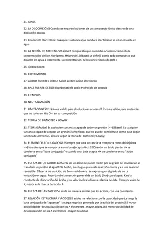 21. IONES
disolución acuosa
ad al estar disuelta en
agua
disuelto en agua a incrementa la concentración de los iones hidróxido (OH-).
25. Ácidos:Bases:
26. EXPERIMENTO
27. ACIDOS FUERTES-
28. BASE FUERTE-
29. EJEMPLOS
30. NEUTRALIZACIÓN
-Solo es valido para disolucion -no es valido para sustancias
que no tuvieran H u OH- en su composición.
32. TEORÍA DE BRØNSTED Y LOWRY
sustancia capaz de aceptar un protónEl amoníaco, que no puede considerase como base según
la teoríade Arrhenius, sí lo es según la teoría de Brønsted y Lowry:
ácido pierde H+ se
convierte en su “base conjugada” y cuando una base acepta H+ se convierte en su “ácido
conjugado”
agua pura esta reacción ocurre y es una reacción
–Lowry : se expresa por el grado de su La
ionización en agua. Recordando la reacción general de un ácido (HA) con el agua: K es la
constante de disociación del áci
K, mayor es la fuerza del ácido A
dad que La tenga la
deslocalización de los A electrones , mayor basicidad
 