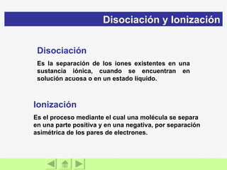 Disociación Es la separación de los iones existentes en una sustancia iónica, cuando se encuentran en solución acuosa o en un estado líquido. Ionización Es el proceso mediante el cual una molécula se separa en una parte positiva y en una negativa, por separación asimétrica de los pares de electrones. Disociación y Ionización 