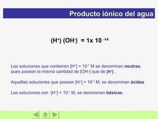 (H + ) (OH - )  = 1x 10  -14 Las soluciones que contienen [H + ] = 10 -7  M se denominan  neutras , pues poseen la misma cantidad de [OH-] que de   [H + ]   .   Aquellas soluciones que poseen [H + ] > 10 -7  M, se denominan  ácidas   Las soluciones con  [H + ] < 10 -7  M, se denominan  básicas .  Producto iónico del agua 