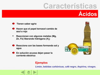 Ácidos Características En solución acuosa dejan pasar la corriente eléctrica Reacciona con las bases formando sal y agua Reaccionan con algunos metales (Mg, Zn, Fe) liberando hidrógeno (H 2 ) Hacen que el papel tornasol cambie de azul a rojo Tienen sabor agrio Limón, bebidas carbónicas, café negro, Aspirina, vinagre. Ejemplos 